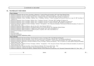 considerados en cada unidad.
IX. MATERIALES Y RECURSOS
Para el alumno:
 Ministerio de Educación. Libro de Ciencia, Tecnología y Ambiente de 1.er
grado de Educación Secundaria. 2012. Lima. Grupo Editorial Norma.
 Ministerio de Educación. Guía para el estudiante del Módulo de Ciencia Tecnología y Ambiente-Investiguemos 1. 2012. Lima. El Comercio S.A.
 Ministerio de Educación. Ciencia, Tecnología y Ambiente. Serie 1: Estudiantes. Fascículo 2: Biodiversidad. 2007. San Borja. El Comercio S.A.
 Ministerio de Educación. Ciencia, Tecnología y Ambiente. Serie 1: Estudiantes. Fascículo 3: Avances tecnológicos que marcaron historia en el siglo XX. 2007. San Borja. El
Comercio S.A.
 Ministerio de Educación. Ciencia, Tecnología y Ambiente. Serie 1: Estudiantes. Fascículo 7: Ecosistema. 2007. San Borja. El Comercio S.A.
 Ministerio de Educación. Ciencia, Tecnología y Ambiente. Serie 1: Estudiantes. Fascículo 10: Factores ambientales. 2007. San Borja. El Comercio S.A.
 Ministerio de Educación. Ciencia, Tecnología y Ambiente. Serie 1: Estudiantes. Fascículo 11: Fuentes de energía. 2007. San Borja. El Comercio S.A.
 Ministerio de Educación. Módulos de Ciencia, Tecnología y Ambiente – Investiguemos 1. 2012. Guía para el estudiante. Primer grado de Educación Secundaria. El comercio S.A.
Primera edición, Lima – Perú.
 Ministerio de Educación. Módulo de biblioteca. Atlas del Cielo. 2013. Lima. Ediciones V&D S.A.C.
 Ministerio de Educación. Módulo de biblioteca. Enciclopedia Didáctica de las ciencias naturales. 2013. Barcelona: Editorial Océano.
 Ministerio de Educación. Módulo de biblioteca. La Biblia de las ciencias naturales. 2013. Lima: Lexus Editores S. A.
 Ministerio de Educación. Módulo de biblioteca. La Biblia de la física y la química. 2013. Lima: Lexus Editores S. A.
 Kit de material tecnológico de control de mecanismos
 Balanza
 Kit de microscopio
 Materiales de laboratorio
 Direcciones electrónicas: simulaciones y videos.
Para el docente:
 Ministerio de Educación. Rutas del aprendizaje. Fascículo general 4. Ciencia y Tecnología. 2013. Lima. Ministerio de Educación.
 Ministerio de Educación. Rutas del aprendizaje .VI ciclo. Área Curricular de Ciencia, Tecnología y Ambiente. 2015. Lima. Ministerio de Educación
 Ministerio de Educación. Manual para el docente del libro de Ciencia, Tecnología y Ambiente de 1.er
grado de Educación Secundaria. 2012. Lima. Grupo Editorial Norma.
 Ministerio de Educación. Manual para el docente del Módulo de Ciencia Tecnología y Ambiente-Investiguemos 1. 2012. El Comercio S.A. Primer grado de Educación Secundaria.
Primera edición, Lima – Perú.
 Ministerio de Educación. Módulos de Ciencia, Tecnología y Ambiente – Investiguemos 1. 2012. Guía para el docente. Primer grado de Educación Secundaria. El comercio S.A.
Primera edición, Lima – Perú.
 Ministerio de Educación. Perú país maravilloso. Guía de Educación Ambiental. 2010. Tercera edición. Lima – Perú.
 Ministerio de Educación y Ministerio del Ambiente. Guía de Ecoeficiencia Educacional. 2012. Lima – Perú.
 Ministerio de Educación y Ministerio del Ambiente. Ciudadanía ambiental. Guía de Educación en Ecoeficiencia. 2012. Giacomotti Comunicación Gráfica S.A.C. Lima – Perú.
……………………………de marzo del 20….
____________________________________
 