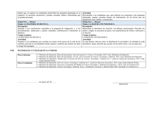Indicar que, en equipo, los estudiantes desarrollen las preguntas planteadas en su
cuaderno. Es necesario monitorear y atender consultas, dudas o dificultades que
se puedan presentar.
Actividad:
Recomendar a los estudiantes que, para elaborar sus respuestas a las preguntas
planteadas, pueden consultar fuentes de información, de tal forma que sus
argumentos sean válidos y consistentes.
Sesión 5/6 (…. Horas)
Título: LA MATERIA SE RECICLA
Sesión 6/6 (…. Horas)
Título: LA BASURA TECNOLÓGICA
Desempeño:
Sustenta si sus conclusiones responden a la pregunta de indagación, y si los
procedimientos, mediciones y ajustes realizados contribuyeron a demostrar su
hipótesis.
Campo temático:
LA MATERIA SE RECICLA
Actividad:
Proponer a los estudiantes que escriban un cuento corto acerca de la vida de las
estrellas, para ello se recomendará formar equipos y pedirles que anoten sus ideas
y luego las expongan.
Desempeño:
Representa su alternativa de solución, con dibujos estructurados. Describe sus
partes o etapas, la secuencia de pasos, sus características de forma y estructura y
su función
Campo temático:
LA BASURA TECNOLÓGICA
Actividad:
En una lámina, observa cómo se distribuyen la oscuridad y la claridad en cada
hemisferio, luego, describe que sucede con los polos norte y sur en cada caso.
VIII. MATERIALES A UTILIZAR EN LA UNIDAD:
Para el docente  Ministerio de Educación. Rutas del aprendizaje. Fascículo general 4. Ciencia y Tecnología. 2013. Lima. Ministerio de Educación.
 Ministerio de Educación. Rutas del aprendizaje .VI ciclo. Área Curricular de Ciencia, Tecnología y Ambiente. 2015. Lima. Ministerio de Educación
 Ministerio de Educación. Manual para el docente del libro de Ciencia, Tecnología y Ambiente de 1.er
grado de Educación Secundaria. 2012. Lima.
Grupo Editorial Norma
Para el estudiante  Ministerio de Educación. Libro de Ciencia, Tecnología y Ambiente de 1.er
grado de Educación Secundaria. 2012. Lima. Grupo Editorial Norma.
 Ministerio de Educación. Guía para el estudiante del Módulo de Ciencia Tecnología y Ambiente-Investiguemos 1. 2012. Lima. El Comercio S.A.
 Ministerio de Educación. Ciencia, Tecnología y Ambiente. Serie 1: Estudiantes. Fascículo 2: Biodiversidad. 2007. San Borja. El Comercio S.A.
………………………., …. de marzo del 20…….. _____________________________________
DOCENTE
 