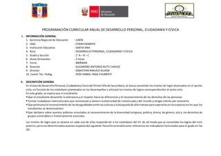 PROGRAMACIÓN CURRICULAR ANUAL DE DESARROLLO PERSONAL, CIUDADANÍA Y CÍVICA
I. INFORMACIÓN GENERAL
1. Gerencia Regional de Educación : JUNÍN
2. UGEL : CHANCHAMAYO
3. Institución Educativa : SANTA ANA
4. Área : DESARROLLO PERSONAL, CIUDADANÍA Y CÍVICA
5. Grado y Sección : 1° A – B – C
6. Horas Semanales : 2 horas
7. Turno : MAÑANA
8. Docente : ALEJANDRO ANTONIO RUTTI CHAVEZ
9. Director : SEBASTIAN ARAUCO ALIAGA
10. Coord. Tec. Pedag : RUDI ISMAEL INGA CHUMPATI
II. DESCRIPCIÓN GENERAL
En el área de DesarrolloPersonal,CiudadaníayCívicadel PrimerAñode Secundaria,se busca consolidar los niveles de logro alcanzados en el quinto
ciclo, en función de los estándares planteados en los desempeños y articular los niveles de logros correspondientes al sexto ciclo.
En este grado, se espera que el estudiante:
Que el estudiante desarrolle la tolerancia y el respeto hacia las diferencias y el reconocimiento de los derechos de las personas.
Formar ciudadanos interculturales que reconozcan y valoren la diversidad de nuestro país y del mundo y tengas interés por conocerla.
Que promueve el reconocimientode lasdesigualdadesentre lasculturasylabúsquedade alternativasparasuperarlasenlosespaciosenlos que los
estudiantes se desenvuelven.
Que delibere sobre asuntos públicos vinculados al reconocimiento de la diversidad (religiosa, política, étnica, de género, etc) y los derechos de
grupos vulnerables e históricamente excluidos.
Los niveles de logro que se alcance en cada una de ellas responderán a los estándares del VI, de tal modo que se consolidan los logros del ciclo
anterior,perocondeterminadosavancesrespectodel siguiente.Paraellose tendrácomo referencia los indicadores formulados para el grado en las
JEC.
 