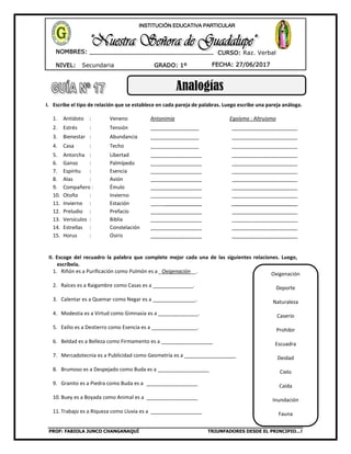 PROF: FABIOLA JUNCO CHANGANAQUÍ TRIUNFADORES DESDE EL PRINCIPIO…!
NIVEL: Secundaria
NOMBRES: __________________________________
____________________________________
GRADO: 1º FECHA: 27/06/2017
INSTITUCIÓN EDUCATIVA PARTICULAR
CURSO: Raz. Verbal
Analogías
I. Escribe el tipo de relación que se establece en cada pareja de palabras. Luego escribe una pareja análoga.
1. Antídoto : Veneno Antonimia Egoísmo : Altruismo
2. Estrés : Tensión _________________ _______________________
3. Bienestar : Abundancia _________________ _______________________
4. Casa : Techo _________________ _______________________
5. Antorcha : Libertad __________________ _______________________
6. Ganso : Palmípedo __________________ _______________________
7. Espíritu : Esencia __________________ _______________________
8. Alas : Avión __________________ _______________________
9. Compañero : Émulo __________________ _______________________
10. Otoño : Invierno __________________ _______________________
11. Invierno : Estación __________________ _______________________
12. Preludio : Prefacio __________________ _______________________
13. Versículos : Biblia __________________ _______________________
14. Estrellas : Constelación __________________ _______________________
15. Horus : Osiris __________________ _______________________
II. Escoge del recuadro la palabra que complete mejor cada una de las siguientes relaciones. Luego,
escríbela.
1. Riñón es a Purificación como Pulmón es a _Oxigenación__.
2. Raíces es a Raigambre como Casas es a ______________.
3. Calentar es a Quemar como Negar es a _______________.
4. Modestia es a Virtud como Gimnasia es a ______________.
5. Exilio es a Destierro como Esencia es a ________________.
6. Beldad es a Belleza como Firmamento es a __________________
7. Mercadotecnia es a Publicidad como Geometría es a __________________
8. Brumoso es a Despejado como Buda es a __________________
9. Granito es a Piedra como Buda es a __________________
10. Buey es a Boyada como Animal es a __________________
11. Trabajo es a Riqueza como Lluvia es a __________________
Oxigenación
Deporte
Naturaleza
Caserío
Prohibir
Escuadra
Deidad
Cielo
Caída
Inundación
Fauna
 