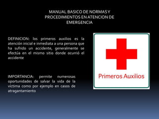 MANUAL BASICO DE NORMASY
PROCEDIMIENTOS ENATENCION DE
EMERGENCIA
DEFINICION: los primeros auxilios es la
atención inicial e inmediata a una persona que
ha sufrido un accidente, generalmente se
efectúa en el mismo sitio donde ocurrió el
accidente
IMPORTANCIA: permite numerosas
oportunidades de salvar la vida de la
víctima como por ejemplo en casos de
atragantamiento
 