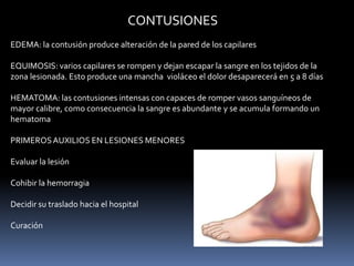 CONTUSIONES
EDEMA: la contusión produce alteración de la pared de los capilares
EQUIMOSIS: varios capilares se rompen y dejan escapar la sangre en los tejidos de la
zona lesionada. Esto produce una mancha violáceo el dolor desaparecerá en 5 a 8 días
HEMATOMA: las contusiones intensas con capaces de romper vasos sanguíneos de
mayor calibre, como consecuencia la sangre es abundante y se acumula formando un
hematoma
PRIMEROSAUXILIOS EN LESIONES MENORES
Evaluar la lesión
Cohibir la hemorragia
Decidir su traslado hacia el hospital
Curación
 