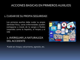 ACCIONES BASICAS EN PRIMEROS AUXILIOS
1. CUIDAR DE SU PROPIA SEGURIDAD
Los primeros auxilios debe cuidar su propia
identidad física, varias enfermedades pueden
contagiarse a través de la sangre o fluidos
corporales como la hepatitis, el herpes y el
sida
2. AVERIGUAR LA NATURALEZA
DEL ACCIDENTE
Puede ser choque, volcamiento, agresión, etc.
 