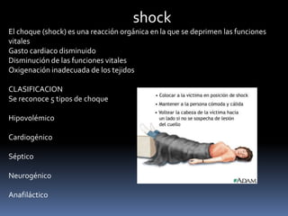 El choque (shock) es una reacción orgánica en la que se deprimen las funciones
vitales
Gasto cardiaco disminuido
Disminución de las funciones vitales
Oxigenación inadecuada de los tejidos
CLASIFICACION
Se reconoce 5 tipos de choque
Hipovolémico
Cardiogénico
Séptico
Neurogénico
Anafiláctico
shock
 