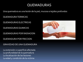 QUEMADURAS
Una quemadura es una lesión de la piel, mucosa o tejidos profundos
QUEMADURATERMICAS
QUEMADURAS ELECTRICAS
QUEMADURASQUIMICAS
QUEMADURAS POR RADIACION
QUEMADURA POR FRICCION
GRAVEDAD DE UNA QUEMADURA
La extensión o superficie afectada
La profundidad de la quemadura
La localización de las lesiones
La edad y condición de la victima
 