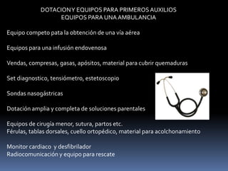 DOTACIONY EQUIPOS PARA PRIMEROSAUXILIOS
EQUIPOS PARA UNAAMBULANCIA
Equipo competo pata la obtención de una vía aérea
Equipos para una infusión endovenosa
Vendas, compresas, gasas, apósitos, material para cubrir quemaduras
Set diagnostico, tensiómetro, estetoscopio
Sondas nasogástricas
Dotación amplia y completa de soluciones parentales
Equipos de cirugía menor, sutura, partos etc.
Férulas, tablas dorsales, cuello ortopédico, material para acolchonamiento
Monitor cardiaco y desfibrilador
Radiocomunicación y equipo para rescate
 