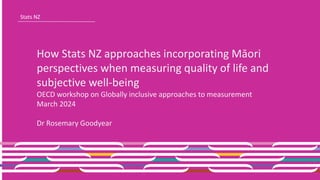 Stats NZ
How Stats NZ approaches incorporating Māori
perspectives when measuring quality of life and
subjective well-being
OECD workshop on Globally inclusive approaches to measurement
March 2024
Dr Rosemary Goodyear
 