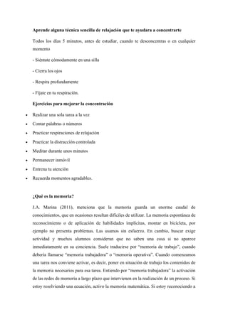 Aprende alguna técnica sencilla de relajación que te ayudara a concentrarte
Todos los días 5 minutos, antes de estudiar, cuando te desconcentras o en cualquier
momento
- Siéntate cómodamente en una silla
- Cierra los ojos
- Respira profundamente
- Fíjate en tu respiración.
Ejercicios para mejorar la concentración
• Realizar una sola tarea a la vez
• Contar palabras o números
• Practicar respiraciones de relajación
• Practicar la distracción controlada
• Meditar durante unos minutos
• Permanecer inmóvil
• Entrena tu atención
• Recuerda momentos agradables.
¿Qué es la memoria?
J.A. Marina (2011), menciona que la memoria guarda un enorme caudal de
conocimientos, que en ocasiones resultan difíciles de utilizar. La memoria espontánea de
reconocimiento o de aplicación de habilidades implícitas, montar en bicicleta, por
ejemplo no presenta problemas. Las usamos sin esfuerzo. En cambio, buscar exige
actividad y muchos alumnos consideran que no saben una cosa si no aparece
inmediatamente en su conciencia. Suele traducirse por “memoria de trabajo”, cuando
debería llamarse “memoria trabajadora” o “memoria operativa”. Cuando comenzamos
una tarea nos conviene activar, es decir, poner en situación de trabajo los contenidos de
la memoria necesarios para esa tarea. Entiendo por “memoria trabajadora” la activación
de las redes de memoria a largo plazo que intervienen en la realización de un proceso. Si
estoy resolviendo una ecuación, activo la memoria matemática. Si estoy reconociendo a
 