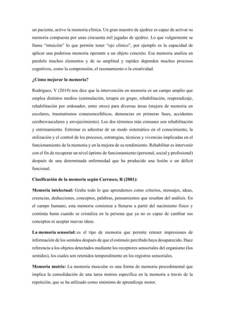 un paciente, activo la memoria clínica. Un gran maestro de ajedrez es capaz de activar su
memoria compuesta por unas cincuenta mil jugadas de ajedrez. Lo que vulgarmente se
llama “intuición” lo que permite tener “ojo clínico”, por ejemplo es la capacidad de
aplicar una poderosa memoria operante a un objeto concreto. Esa memoria analiza en
paralelo muchos elementos y de su amplitud y rapidez dependen muchos procesos
cognitivos, como la comprensión, el razonamiento o la creatividad.
¿Cómo mejorar la memoria?
Rodríguez, V (2019) nos dice que la intervención en memoria es un campo amplio que
emplea distintos medios (estimulación, terapia en grupo, rehabilitación, reaprendizaje,
rehabilitación por ordenador, entre otros) para diversas áreas (mejora de memoria en
escolares, traumatismos craneoencefálicos, demencias en primeras fases, accidentes
cerebrovasculares y envejecimiento). Los dos términos más comunes son rehabilitación
y entrenamiento. Entrenar es adiestrar de un modo sistemático en el conocimiento, la
utilización y el control de los procesos, estrategias, técnicas y vivencias implicadas en el
funcionamiento de la memoria y en la mejora de su rendimiento. Rehabilitar es intervenir
con el fin de recuperar un nivel óptimo de funcionamiento (personal, social y profesional)
después de una determinada enfermedad que ha producido una lesión o un déficit
funcional.
Clasificación de la memoria según Carrasco, R (2001):
Memoria intelectual: Graba todo lo que aprendemos como criterios, mensajes, ideas,
creencias, deducciones, conceptos, palabras, pensamientos que resultan del análisis. En
el campo humano, esta memoria comienza a llenarse a partir del nacimiento físico y
continúa hasta cuando se cristaliza en la persona que ya no es capaz de cambiar sus
conceptos ni aceptar nuevas ideas.
La memoria sensorial: es el tipo de memoria que permite retener impresiones de
información de los sentidos después de que el estímulo percibido haya desaparecido. Hace
referencia a los objetos detectados mediante los receptores sensoriales del organismo (los
sentidos), los cuales son retenidos temporalmente en los registros sensoriales.
Memoria motriz: La memoria muscular es una forma de memoria procedimental que
implica la consolidación de una tarea motora específica en la memoria a través de la
repetición, que se ha utilizado como sinónimo de aprendizaje motor.
 