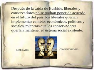 Después de la caída de Iturbide, liberales y
conservadores no se podían poner de acuerdo
en el futuro del país: los liberales querían
implementar cambios económicos, políticos y
sociales, mientras que los conservadores
querían mantener el sistema social existente.




   LIBERALES                 CONSERVADORES
 