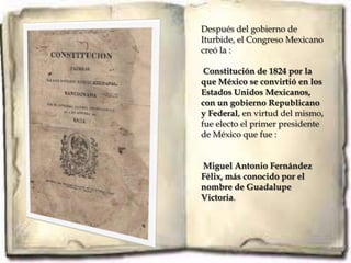 Después del gobierno de
Iturbide, el Congreso Mexicano
creó la :

 Constitución de 1824 por la
que México se convirtió en los
Estados Unidos Mexicanos,
con un gobierno Republicano
y Federal, en virtud del mismo,
fue electo el primer presidente
de México que fue :


Miguel Antonio Fernández
Félix, más conocido por el
nombre de Guadalupe
Victoria.
 