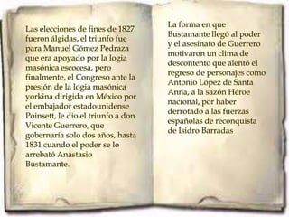 La forma en que
Las elecciones de fines de 1827
                                    Bustamante llegó al poder
fueron álgidas, el triunfo fue
                                    y el asesinato de Guerrero
para Manuel Gómez Pedraza
                                    motivaron un clima de
que era apoyado por la logia
                                    descontento que alentó el
masónica escocesa, pero
                                    regreso de personajes como
finalmente, el Congreso ante la
                                    Antonio López de Santa
presión de la logia masónica
                                    Anna, a la sazón Héroe
yorkina dirigida en México por
                                    nacional, por haber
el embajador estadounidense
                                    derrotado a las fuerzas
Poinsett, le dio el triunfo a don
                                    españolas de reconquista
Vicente Guerrero, que
                                    de Isidro Barradas.
gobernaría solo dos años, hasta
1831 cuando el poder se lo
arrebató Anastasio
Bustamante.
 