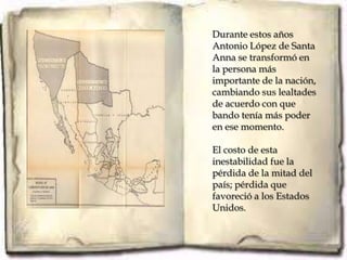 Durante estos años
Antonio López de Santa
Anna se transformó en
la persona más
importante de la nación,
cambiando sus lealtades
de acuerdo con que
bando tenía más poder
en ese momento.

El costo de esta
inestabilidad fue la
pérdida de la mitad del
país; pérdida que
favoreció a los Estados
Unidos.
 