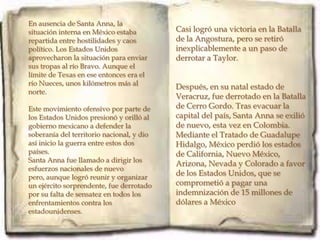 En ausencia de Santa Anna, la
situación interna en México estaba         Casi logró una victoria en la Batalla
repartida entre hostilidades y caos        de la Angostura, pero se retiró
político. Los Estados Unidos               inexplicablemente a un paso de
aprovecharon la situación para enviar      derrotar a Taylor.
sus tropas al río Bravo. Aunque el
límite de Texas en ese entonces era el
río Nueces, unos kilómetros más al
                                           Después, en su natal estado de
norte.
                                           Veracruz, fue derrotado en la Batalla
Este movimiento ofensivo por parte de      de Cerro Gordo. Tras evacuar la
los Estados Unidos presionó y orilló al    capital del país, Santa Anna se exilió
gobierno mexicano a defender la            de nuevo, esta vez en Colombia.
soberanía del territorio nacional, y dio   Mediante el Tratado de Guadalupe
así inicio la guerra entre estos dos       Hidalgo, México perdió los estados
países.                                    de California, Nuevo México,
Santa Anna fue llamado a dirigir los
                                           Arizona, Nevada y Colorado a favor
esfuerzos nacionales de nuevo
pero, aunque logró reunir y organizar
                                           de los Estados Unidos, que se
un ejército sorprendente, fue derrotado    comprometió a pagar una
por su falta de sensatez en todos los      indemnización de 15 millones de
enfrentamientos contra los                 dólares a México
estadounidenses.
 