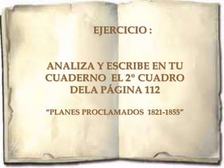 EJERCICIO :


ANALIZA Y ESCRIBE EN TU
CUADERNO EL 2º CUADRO
   DELA PÁGINA 112

“PLANES PROCLAMADOS 1821-1855”
 