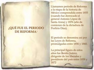 Llamamos periodo de Reforma
                      a la etapa de la historia de
                      México comprendida entre 1855
                      (cuando fue derrocado el
                      general Antonio López de
                      Santa Anna) y 1876 (año de
                      comienzo de la dictadura de
¿QUÉ FUE EL PERIODO   Porfirio Díaz).
   DE REFORMA?
                      El periodo se denomina así por
                      las Leyes de Reforma,
                      promulgadas entre 1856 y 1860.

                      La principal figura de estos
                      años fue Benito Juárez,
                      dirigente de los liberales y
                      presidente del país entre 1858 y
                      1872
 