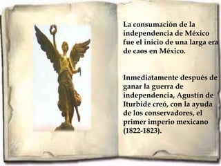 La consumación de la
independencia de México
fue el inicio de una larga era
de caos en México.


Inmediatamente después de
ganar la guerra de
independencia, Agustín de
Iturbide creó, con la ayuda
de los conservadores, el
primer imperio mexicano
(1822-1823).
 