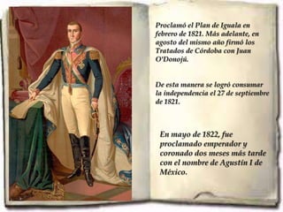 Proclamó el Plan de Iguala en
febrero de 1821. Más adelante, en
agosto del mismo año firmó los
Tratados de Córdoba con Juan
O'Donojú.


De esta manera se logró consumar
la independencia el 27 de septiembre
de 1821.



 En mayo de 1822, fue
 proclamado emperador y
 coronado dos meses más tarde
 con el nombre de Agustín I de
 México.
 