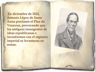 En diciembre de 1822,
Antonio López de Santa
Anna proclamó el Plan de
Veracruz, provocando que
los antiguos insurgentes de
ideas republicanas e
inconformes con el régimen
imperial se levantaran en
armas.
 