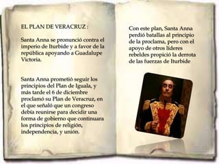 EL PLAN DE VERACRUZ :                 Con este plan, Santa Anna
                                      perdió batallas al principio
Santa Anna se pronunció contra el     de la proclama, pero con el
imperio de Iturbide y a favor de la   apoyo de otros líderes
república apoyando a Guadalupe        rebeldes propició la derrota
Victoria.                             de las fuerzas de Iturbide


Santa Anna prometió seguir los
principios del Plan de Iguala, y
más tarde el 6 de diciembre
proclamó su Plan de Veracruz, en
el que señaló que un congreso
debía reunirse para decidir una
forma de gobierno que continuara
los principios de religión,
independencia, y unión.
 
