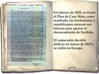 En febrero de 1823, se firmó
el Plan de Casa Mata, como
resultado, los borbonistas y
republicanos unieron sus
fuerzas para apoyar el
derrocamiento de Iturbide.

El emperador decidió
abdicar en marzo de 1823 y
se exilió en Europa.
 