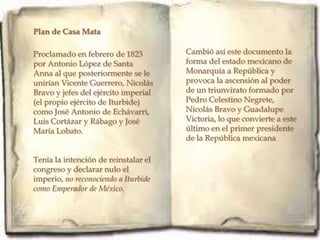 Plan de Casa Mata

Proclamado en febrero de 1823         Cambió así este documento la
por Antonio López de Santa            forma del estado mexicano de
Anna al que posteriormente se le      Monarquía a República y
unirían Vicente Guerrero, Nicolás     provoca la ascensión al poder
Bravo y jefes del ejército imperial   de un triunvirato formado por
(el propio ejército de Iturbide)      Pedro Celestino Negrete,
como José Antonio de Echávarri,       Nicolás Bravo y Guadalupe
Luis Cortázar y Rábago y José         Victoria, lo que convierte a este
María Lobato.                         último en el primer presidente
                                      de la República mexicana

Tenía la intención de reinstalar el
congreso y declarar nulo el
imperio, no reconociendo a Iturbide
como Emperador de México.

.
 