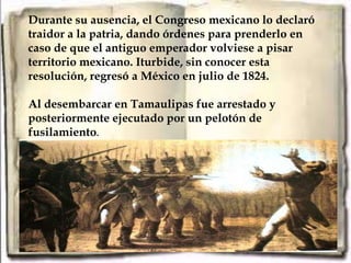 Durante su ausencia, el Congreso mexicano lo declaró
traidor a la patria, dando órdenes para prenderlo en
caso de que el antiguo emperador volviese a pisar
territorio mexicano. Iturbide, sin conocer esta
resolución, regresó a México en julio de 1824.

Al desembarcar en Tamaulipas fue arrestado y
posteriormente ejecutado por un pelotón de
fusilamiento.
 