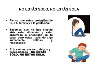 NO ESTÁS SÓLO, NO ESTÁS SOLA
• Piensa que estas protegiéndote
tú, a tu familia y a la población.
• Sabemos que no has elegido
vivir esta situación y estar
encerrado o encerrada en tu
casa, pero estas haciendo algo
sumamente valioso y
responsable.
• Si te sientes, ansioso, aislado y
decepcionado NO ESTÁS
SÓLO, NO ESTÁS SOLA.
 