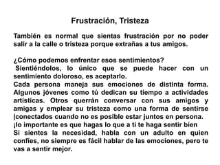 Frustración, Tristeza
También es normal que sientas frustración por no poder
salir a la calle o tristeza porque extrañas a tus amigos.
¿Cómo podemos enfrentar esos sentimientos?
Sientiéndolos, lo único que se puede hacer con un
sentimiento doloroso, es aceptarlo.
Cada persona maneja sus emociones de distinta forma.
Algunos jóvenes como tú dedican su tiempo a actividades
artísticas. Otros querrán conversar con sus amigos y
amigas y emplear su tristeza como una forma de sentirse
|conectados cuando no es posible estar juntos en persona.
¡lo importante es que hagas lo que a ti te haga sentir bien
Si sientes la necesidad, habla con un adulto en quien
confíes, no siempre es fácil hablar de las emociones, pero te
vas a sentir mejor.
 