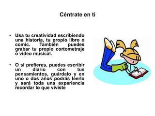 Céntrate en ti
• Usa tu creatividad escribiendo
una historia, tu propio libro o
comic. También puedes
grabar tu propio cortometraje
o video musical.
• O si prefieres, puedes escribir
un diario con tus
pensamientos, guárdalo y en
uno o dos años podrás leerlo
y será toda una experiencia
recordar lo que viviste
 