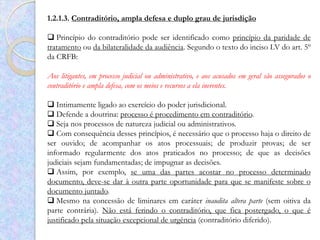 1.2.1.3. Contraditório, ampla defesa e duplo grau de jurisdição

 Princípio do contraditório pode ser identificado como princípio da paridade de
tratamento ou da bilateralidade da audiência. Segundo o texto do inciso LV do art. 5º
da CRFB:

Aos litigantes, em processo judicial ou administrativo, e aos acusados em geral são assegurados o
contraditório e ampla defesa, com os meios e recursos a ela inerentes.

 Intimamente ligado ao exercício do poder jurisdicional.
 Defende a doutrina: processo é procedimento em contraditório.
 Seja nos processos de natureza judicial ou administrativos.
 Com consequência desses princípios, é necessário que o processo haja o direito de
ser ouvido; de acompanhar os atos processuais; de produzir provas; de ser
informado regularmente dos atos praticados no processo; de que as decisões
judiciais sejam fundamentadas; de impugnar as decisões.
 Assim, por exemplo, se uma das partes acostar no processo determinado
documento, deve-se dar à outra parte oportunidade para que se manifeste sobre o
documento juntado.
 Mesmo na concessão de liminares em caráter inaudita altera parte (sem oitiva da
parte contrária). Não está ferindo o contraditório, que fica postergado, o que é
justificado pela situação excepcional de urgência (contraditório diferido).
 