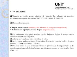 UNIT
                                                            Direito Processual Civil I
                                                            Prof. Charles Albert Garcia Leite

1.2.1.4. Juiz natural

 Também conhecido como princípio da vedação dos tribunais de exceção,
encontra-se estampado nos incisos XXXVII e LIII do art. 5º da CRFB.

 Dois desdobramentos:

 Órgão jurisdicional (proibição dos tribunais de exceção e competência);
 Relacionado à própria pessoa do juiz (imparcialidade).

 Em razão desse princípio é vedada a escolha do juízo e do juiz de acordo com o
arbítrio e as vontades das partes.
 Admite-se a eleição de foro, mas não a de juízo.
 Sendo assim, podem as partes eleger o foro de Aracaju, mas não podem eleger o
juízo da 1ª Vara Cível daquela Comarca.
 Por essa razão, o CPC estabelece vícios de parcialidade de impedimento e de
suspeição, estabelecendo limitações para que juiz possa exercer as suas funções (arts.
134 e 135).
 