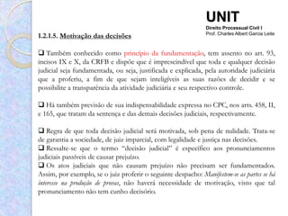 UNIT
                                                               Direito Processual Civil I
1.2.1.5. Motivação das decisões                                Prof. Charles Albert Garcia Leite



 Também conhecido como princípio da fundamentação, tem assento no art. 93,
incisos IX e X, da CRFB e dispõe que é imprescindível que toda e qualquer decisão
judicial seja fundamentada, ou seja, justificada e explicada, pela autoridade judiciária
que a proferiu, a fim de que sejam inteligíveis as suas razões de decidir e se
possibilite a transparência da atividade judiciária e seu respectivo controle.

 Há também previsão de sua indispensabilidade expressa no CPC, nos arts. 458, II,
e 165, que tratam da sentença e das demais decisões judiciais, respectivamente.

 Regra de que toda decisão judicial será motivada, sob pena de nulidade. Trata-se
de garantia a sociedade, de juiz imparcial, com legalidade e justiça nas decisões.
 Ressalte-se que o termo “decisão judicial” é específico aos pronunciamentos
judiciais passíveis de causar prejuízo.
 Os atos judiciais que não causam prejuízo não precisam ser fundamentados.
Assim, por exemplo, se o juiz proferir o seguinte despacho: Manifestem-se as partes se há
interesse na produção de provas, não haverá necessidade de motivação, visto que tal
pronunciamento não tem cunho decisório.
 