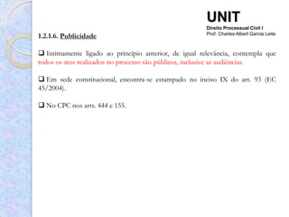 UNIT
                                                       Direito Processual Civil I
1.2.1.6. Publicidade                                   Prof. Charles Albert Garcia Leite



 Intimamente ligado ao princípio anterior, de igual relevância, contempla que
todos os atos realizados no processo são públicos, inclusive as audiências.

 Em sede constitucional, encontra-se estampado no inciso IX do art. 93 (EC
45/2004).

 No CPC nos arts. 444 e 155.
 