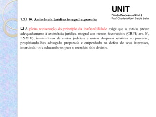 UNIT
                                                          Direito Processual Civil I
1.2.1.10. Assistência jurídica integral e gratuita        Prof. Charles Albert Garcia Leite



 A plena consecução do princípio da inafastabilidade exige que o estado preste
adequadamente à assistência jurídica integral aos menos favorecidos (CRFB, art. 5º,
LXXIV), isentando-os de custas judiciais e outras despesas relativas ao processo,
propiciando-lhes advogado preparado e empenhado na defesa de seus interesses,
instruindo-os e educando-os para o exercício dos direitos.
 