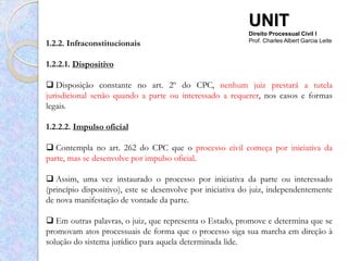 UNIT
                                                            Direito Processual Civil I
1.2.2. Infraconstitucionais                                 Prof. Charles Albert Garcia Leite



1.2.2.1. Dispositivo

 Disposição constante no art. 2º do CPC, nenhum juiz prestará a tutela
jurisdicional senão quando a parte ou interessado a requerer, nos casos e formas
legais.

1.2.2.2. Impulso oficial

 Contempla no art. 262 do CPC que o processo civil começa por iniciativa da
parte, mas se desenvolve por impulso oficial.

 Assim, uma vez instaurado o processo por iniciativa da parte ou interessado
(princípio dispositivo), este se desenvolve por iniciativa do juiz, independentemente
de nova manifestação de vontade da parte.

 Em outras palavras, o juiz, que representa o Estado, promove e determina que se
promovam atos processuais de forma que o processo siga sua marcha em direção à
solução do sistema jurídico para aquela determinada lide.
 