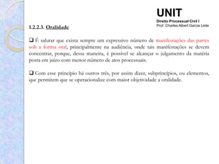 UNIT
                                                          Direito Processual Civil I
1.2.2.3. Oralidade                                        Prof. Charles Albert Garcia Leite



 É salutar que exista sempre um expressivo número de manifestações das partes
sob a forma oral, principalmente na audiência, onde tais manifestações se devem
concentrar, porque, dessa maneira, é possível se alcançar o julgamento da matéria
posta em juízo com menor número de atos processuais.

 Com esse princípio há outros três, por assim dizer, subprincípios, ou elementos,
que permitem que se operacionalize com maior objetividade a oralidade.
 