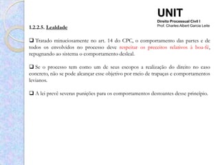UNIT
                                                          Direito Processual Civil I
1.2.2.5. Lealdade                                         Prof. Charles Albert Garcia Leite



 Tratado minuciosamente no art. 14 do CPC, o comportamento das partes e de
todos os envolvidos no processo deve respeitar os preceitos relativos à boa-fé,
repugnando ao sistema o comportamento desleal.

 Se o processo tem como um de seus escopos a realização do direito no caso
concreto, não se pode alcançar esse objetivo por meio de trapaças e comportamentos
levianos.

 A lei prevê severas punições para os comportamentos destoantes desse princípio.
 