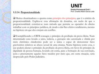 UNIT
                                                             Direito Processual Civil I
1.2.2.6. Proporcionalidade                                   Prof. Charles Albert Garcia Leite



 Muitos doutrinadores o aponta como princípio dos princípios, que é o critério da
proporcionalidade. Explica-se essa afirmação da doutrina, em razão de que a
proporcionalidade constitui-se num método que permite ao operador do direito
trabalhar com os princípios jurídicos, de modo a dar-lhes efetivo rendimento, mesmo
na hipótese em que eles estejam em conflito.

 Exemplificando: a CRFB consagra o princípio da proibição da prova ilícita. Num
determinado caso levado a juízo, todavia, a gravação não autorizada e obtida por
meio eletrônico clandestino pode ser a única e capaz de demonstrar fatos
gravíssimos relativos ao abuso sexual de uma criança. Numa hipótese como essa, o
juiz poderá afastar o princípio da proibição da prova ilícita, em favor do princípio da
dignidade da pessoa humana, levando em conta, para a formação de sua convicção,
justa e precisamente aqueles fatos trazidos por meio que, em outra situação, seria
desprezado pelo Poder Judiciário.
 