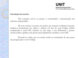 UNIT
                                                         Direito Processual Civil I
                                                         Prof. Charles Albert Garcia Leite



Introdução da matéria

          Pelo contrário, tem-se no projeto a continuidade e sistematização das
reformas empreendidas.

          De resto, mesmo os pontos do projeto que retratam verdadeira inovação,
fundam-se basicamente em críticas e debates em face do atual Código. Enfim,
compreender o atual CPC, inclusive no que tange a suas deficiências e pontos
controvertidos, significa estar pronto para rapidamente assimilar o novo CPC.

          Pretende-se, enfim, que seu estudo auxilie na constituição de uma ponte
de passagem para o novo Código.
 