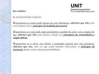 UNIT
                                                         Direito Processual Civil I
Em miúdos:                                               Prof. Charles Albert Garcia Leite


Se em determinado concurso:

 questionar se a parte pode mentir em suas afirmações, sabemos que não, pois
essa conduta viola o princípio da lealdade processual;

 questionar se o juiz pode julgar procedente o pedido do autor, sem a citação do
réu, sabemos que não, pois haveria violação aos princípios do contraditório e
ampla defesa;

 questionar se o idoso tem direito à tramitação especial dos seus processos,
sabemos que sim, uma vez que estará havendo observância ao princípio da
isonomia; dentre outras inúmeras possibilidades.
 