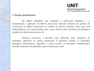 UNIT
                                                            Direito Processual Civil I
                                                            Prof. Charles Albert Garcia Leite

1. Noções preliminares:

           Há alguns princípios que orientam a elaboração legislativa e a
interpretação e aplicação do direito processual. Quando tratamos da questão da
autonomia do direito processual em relação ao direito material, vimos que essa
independência está caracterizada, entre outros fatores, pela existência de princípios
próprios do direito processual civil.

          Existem, consoante a doutrina mais abalizada, duas categorias de
princípios aplicáveis ao direito processual. A primeira contém os chamados
princípios informativos, enquanto a outra envolve os princípios fundamentais,
também chamados de princípios gerais do processo civil.
 