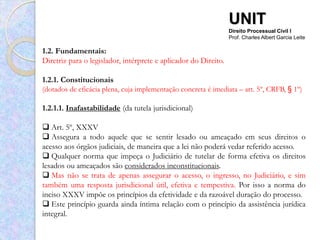 UNIT
                                                                 Direito Processual Civil I
                                                                 Prof. Charles Albert Garcia Leite

1.2. Fundamentais:
Diretriz para o legislador, intérprete e aplicador do Direito.

1.2.1. Constitucionais
(dotados de eficácia plena, cuja implementação concreta é imediata – art. 5º, CRFB, § 1º)

1.2.1.1. Inafastabilidade (da tutela jurisdicional)

 Art. 5º, XXXV
 Assegura a todo aquele que se sentir lesado ou ameaçado em seus direitos o
acesso aos órgãos judiciais, de maneira que a lei não poderá vedar referido acesso.
 Qualquer norma que impeça o Judiciário de tutelar de forma efetiva os direitos
lesados ou ameaçados são considerados inconstitucionais.
 Mas não se trata de apenas assegurar o acesso, o ingresso, no Judiciário, e sim
também uma resposta jurisdicional útil, efetiva e tempestiva. Por isso a norma do
inciso XXXV impõe os princípios da efetividade e da razoável duração do processo.
 Este princípio guarda ainda íntima relação com o princípio da assistência jurídica
integral.
 