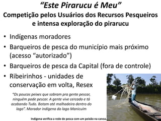 “Este Pirarucu é Meu”
Competição pelos Usuários dos Recursos Pesqueiros
e intensa exploração do pirarucu
• Indígenas moradores
• Barqueiros de pesca do município mais próximo
(acesso “autorizado”)
• Barqueiros de pesca da Capital (fora de controle)
• Ribeirinhos - unidades de
conservação em volta, Resex
Indígena verifica a rede de pesca com um peixão na canoa.
“Os poucos peixes que sobram pra gente pescar,
ninguém pode pescar. A gente vive cercado e tá
acabando Tudo. Botam até malhadeira dentro do
lago”. Morador indígena do lago Manicuím
 