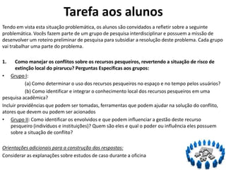 Tarefa aos alunos
Tendo em vista esta situação problemática, os alunos são convidados a refletir sobre a seguinte
problemática. Vocês fazem parte de um grupo de pesquisa interdisciplinar e possuem a missão de
desenvolver um roteiro preliminar de pesquisa para subsidiar a resolução deste problema. Cada grupo
vai trabalhar uma parte do problema.
1. Como manejar os conflitos sobre os recursos pesqueiros, revertendo a situação de risco de
extinção local do pirarucu? Perguntas Específicas aos grupos:
• Grupo I:
(a) Como determinar o uso dos recursos pesqueiros no espaço e no tempo pelos usuários?
(b) Como identificar e integrar o conhecimento local dos recursos pesqueiros em uma
pesquisa acadêmica?
Incluir providências que podem ser tomadas, ferramentas que podem ajudar na solução do conflito,
atores que devem ou podem ser acionados
• Grupo II: Como identificar os envolvidos e que podem influenciar a gestão deste recurso
pesqueiro (indivíduos e instituições)? Quem são eles e qual o poder ou influência eles possuem
sobre a situação de conflito?
Orientações adicionais para a construção das respostas:
Considerar as explanações sobre estudos de caso durante a oficina
 