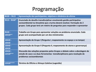 Programação
8h30 – 9h15 Apresentação dos participantes, objetivos e dinâmica da oficina
9h15 - 9h30* Enunciado do desafio transdisciplinar envolvendo gestão participativa
socioambiental na Amazônia que a turma deverá resolver. Formação de 2
grupos. Cada grupo terá um roteiro de perguntas para responder e apresentar
9h30 -
10h30**
Trabalho em Grupo para apresentar soluções ao problema enunciado. Cada
grupo será acompanhado por um dos ministrantes
10h30 -
10h40
Apresentação do Grupo I (Pergunta I, mapeamento no espaço e no tempo)
10h40 -
10h50
Apresentação do Grupo II (Pergunta II, mapeamento de atores e governança)
10h50 -
12h30***
Discussão das soluções propostas pelos Grupos e debate sobre a abordagem de
estudo de caso e as duas ferramentas transdisciplinares para resolução de
problemas socioambientais
12h30**** Término da Oficina e Almoço Coletivo (sugestão)
 