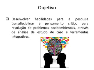 Objetivo
 Desenvolver habilidades para a pesquisa
transdisciplinar e pensamento crítico para
resolução de problemas socioambientais, através
de análise de estudo de caso e ferramentas
integrativas.
 
