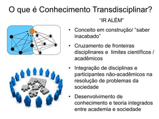 O que é Conhecimento Transdisciplinar?
“IR ALÉM”
• Conceito em construção/ “saber
inacabado”
• Cruzamento de fronteiras
disciplinares e limites científicos /
acadêmicos
• Integração de disciplinas e
participantes não-acadêmicos na
resolução de problemas da
sociedade
• Desenvolvimento de
conhecimento e teoria integrados
entre academia e sociedade
 