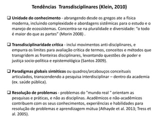 Tendências Transdisciplinares (Klein, 2010)
 Unidade do conhecimento - abrangendo desde os gregos ate a física
moderna, incluindo complexidade e abordagens sistêmicas para o estudo e o
manejo de ecossistemas. Concentra-se na pluralidade e diversidade: “o todo
é maior do que as partes” (Morin 2008) .
 Transdisciplinaridade crítica - inclui movimentos anti-disciplinares, e
empurra os limites para avaliação crítica de termos, conceitos e métodos que
transgridem as fronteiras disciplinares, levantando questões de poder e
justiça socio-política e epistemológica (Santos 2009).
 Paradigmas globais sintéticos ou quadros/arcabouços conceituais
articulados, transcendendo a pesquisa interdisciplinar – dentro da academia
(ex. saúde pública).
 Resolução de problemas - problemas do "mundo real " orientam as
pesquisas e práticas, e não as disciplinas. Acadêmicos e não-acadêmicos
contribuem com os seus conhecimentos, experiências e habilidades para
resolução de problemas e aprendizagem mútua (Athayde et al. 2013; Tress et
al. 2005).
 