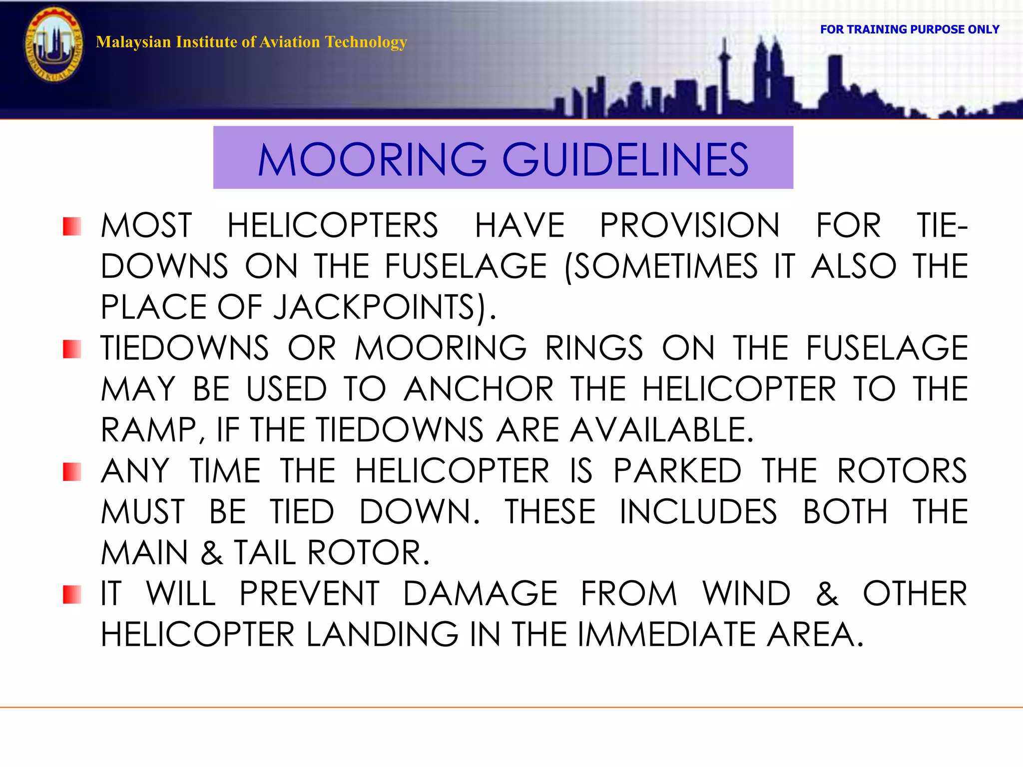 FOR TRAINING PURPOSE ONLY
Malaysian Institute of Aviation Technology
MOORING GUIDELINES
MOST HELICOPTERS HAVE PROVISION FOR TIE-
DOWNS ON THE FUSELAGE (SOMETIMES IT ALSO THE
PLACE OF JACKPOINTS).
TIEDOWNS OR MOORING RINGS ON THE FUSELAGE
MAY BE USED TO ANCHOR THE HELICOPTER TO THE
RAMP, IF THE TIEDOWNS ARE AVAILABLE.
ANY TIME THE HELICOPTER IS PARKED THE ROTORS
MUST BE TIED DOWN. THESE INCLUDES BOTH THE
MAIN & TAIL ROTOR.
IT WILL PREVENT DAMAGE FROM WIND & OTHER
HELICOPTER LANDING IN THE IMMEDIATE AREA.
 
